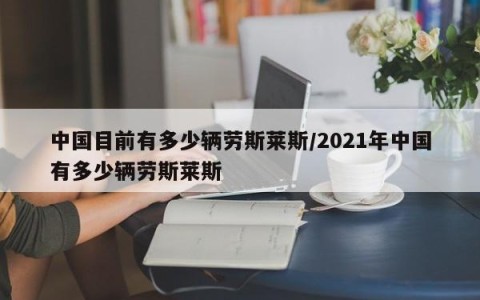 中国目前有多少辆劳斯莱斯/2021年中国有多少辆劳斯莱斯