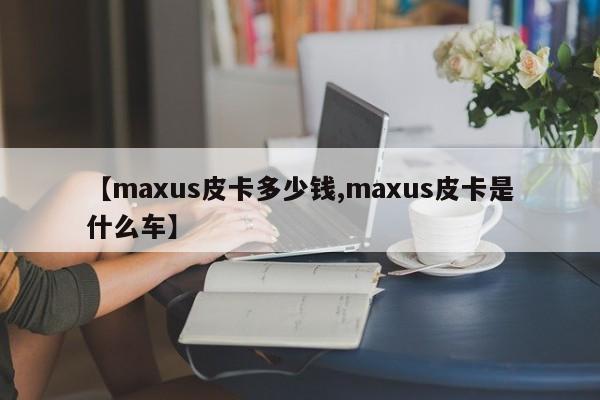 【maxus皮卡多少钱,maxus皮卡是什么车】