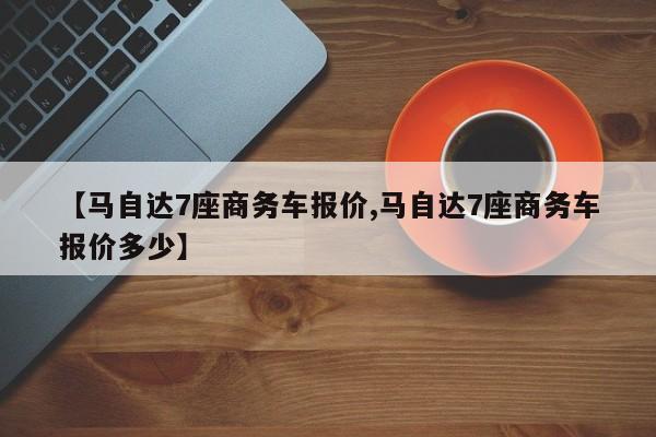 【马自达7座商务车报价,马自达7座商务车报价多少】