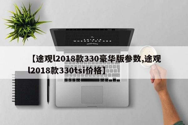 【途观l2018款330豪华版参数,途观l2018款330tsi价格】