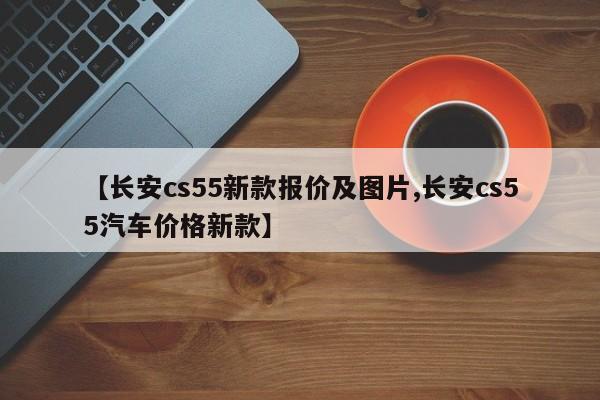 【长安cs55新款报价及图片,长安cs55汽车价格新款】