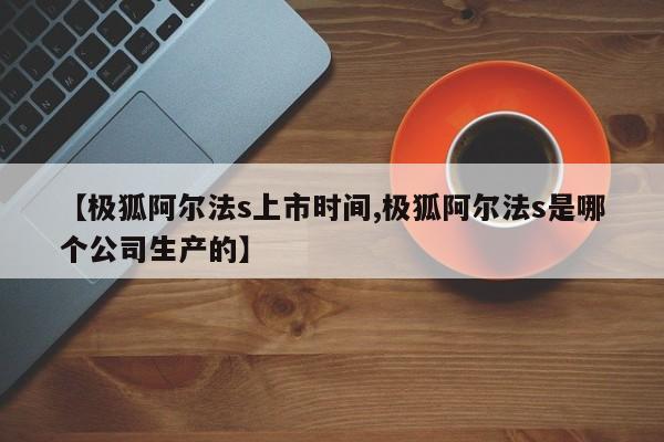 【极狐阿尔法s上市时间,极狐阿尔法s是哪个公司生产的】