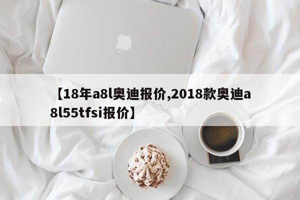 【18年a8l奥迪报价,2018款奥迪a8l55tfsi报价】