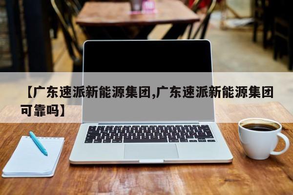 【广东速派新能源集团,广东速派新能源集团可靠吗】