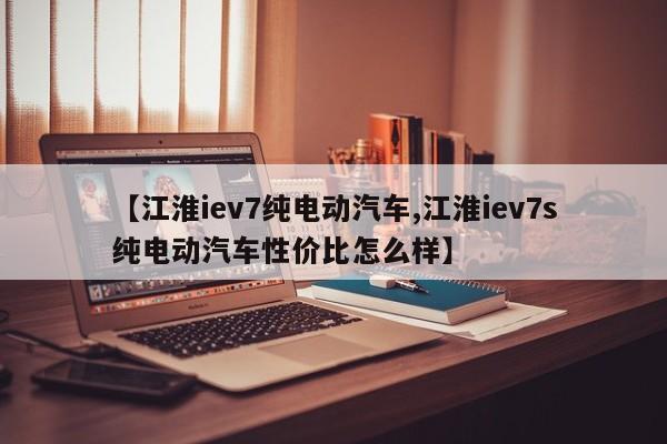 【江淮iev7纯电动汽车,江淮iev7s纯电动汽车性价比怎么样】