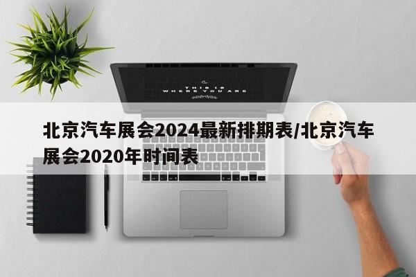 北京汽车展会2024最新排期表/北京汽车展会2020年时间表