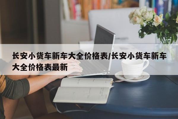 长安小货车新车大全价格表/长安小货车新车大全价格表最新