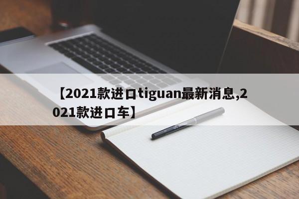 【2021款进口tiguan最新消息,2021款进口车】