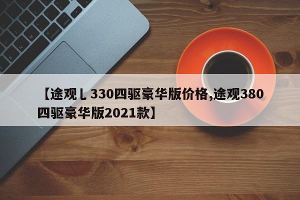 【途观乚330四驱豪华版价格,途观380四驱豪华版2021款】