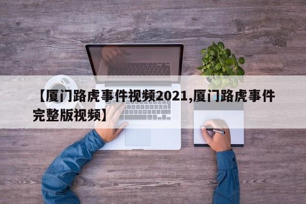 【厦门路虎事件视频2021,厦门路虎事件完整版视频】