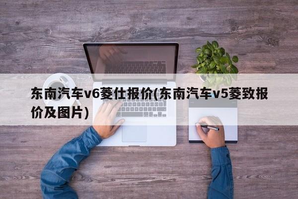 东南汽车v6菱仕报价(东南汽车v5菱致报价及图片)