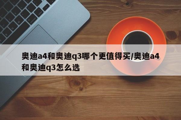 奥迪a4和奥迪q3哪个更值得买/奥迪a4和奥迪q3怎么选
