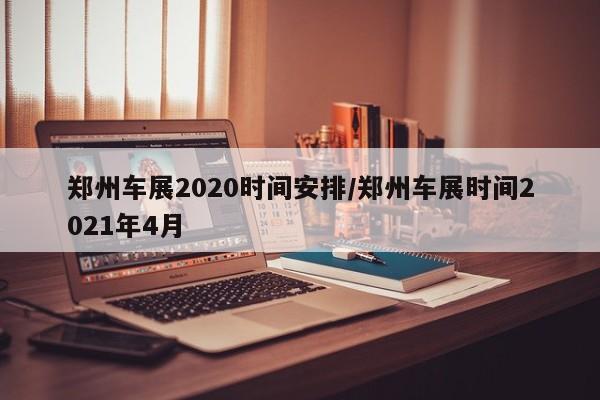 郑州车展2020时间安排/郑州车展时间2021年4月