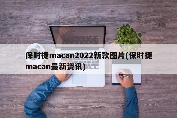 保时捷macan2022新款图片(保时捷macan最新资讯)