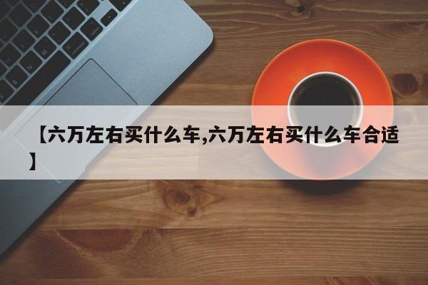 【六万左右买什么车,六万左右买什么车合适】