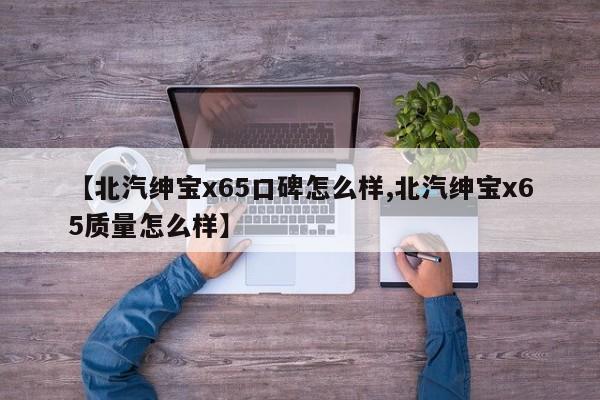 【北汽绅宝x65口碑怎么样,北汽绅宝x65质量怎么样】