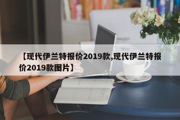 【现代伊兰特报价2019款,现代伊兰特报价2019款图片】