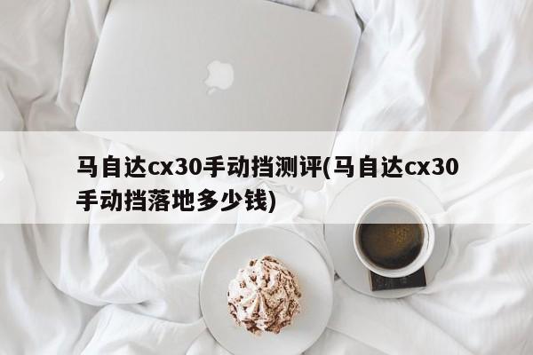 马自达cx30手动挡测评(马自达cx30手动挡落地多少钱)