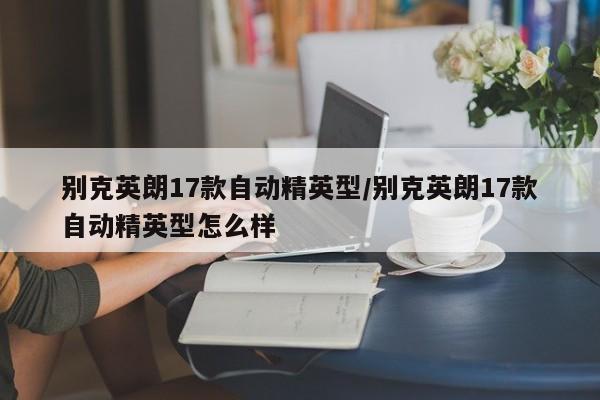 别克英朗17款自动精英型/别克英朗17款自动精英型怎么样