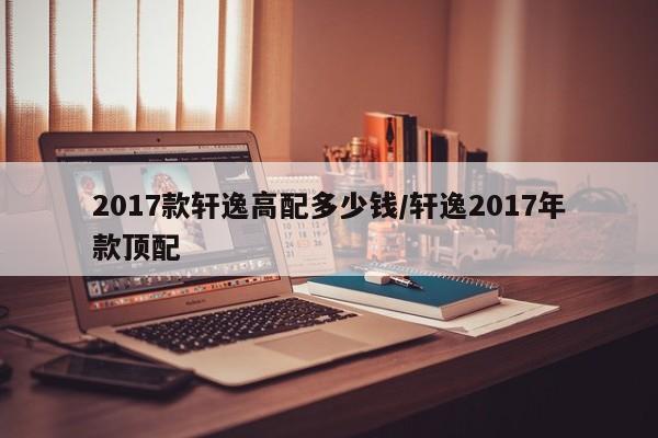2017款轩逸高配多少钱/轩逸2017年款顶配