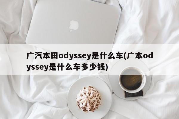 广汽本田odyssey是什么车(广本odyssey是什么车多少钱)