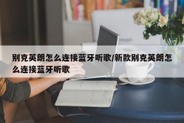 别克英朗怎么连接蓝牙听歌/新款别克英朗怎么连接蓝牙听歌