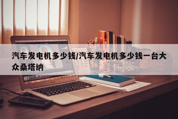 汽车发电机多少钱/汽车发电机多少钱一台大众桑塔纳