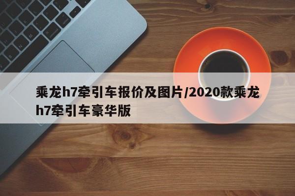 乘龙h7牵引车报价及图片/2020款乘龙h7牵引车豪华版