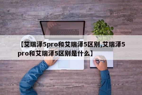 【艾瑞泽5pro和艾瑞泽5区别,艾瑞泽5pro和艾瑞泽5区别是什么】