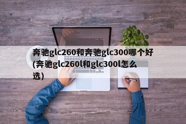 奔驰glc260和奔驰glc300哪个好(奔驰glc260l和glc300l怎么选)