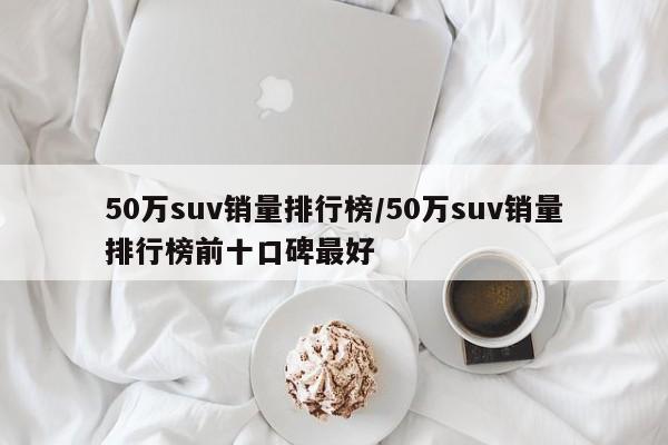 50万suv销量排行榜/50万suv销量排行榜前十口碑最好