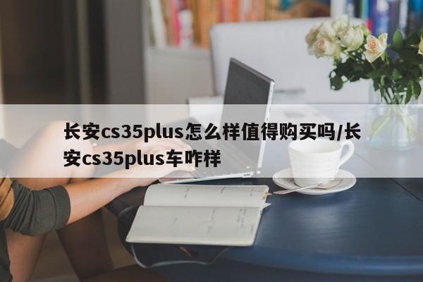 长安cs35plus怎么样值得购买吗/长安cs35plus车咋样