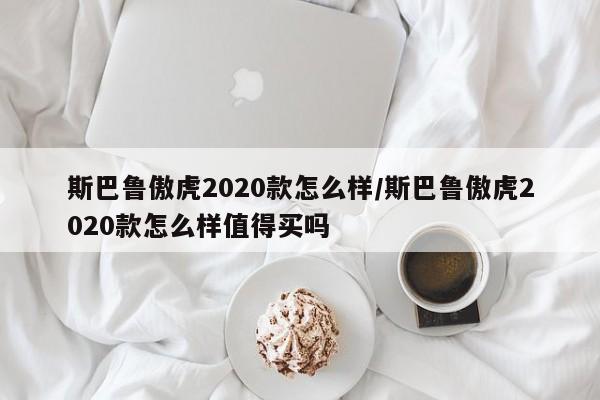 斯巴鲁傲虎2020款怎么样/斯巴鲁傲虎2020款怎么样值得买吗
