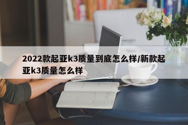2022款起亚k3质量到底怎么样/新款起亚k3质量怎么样