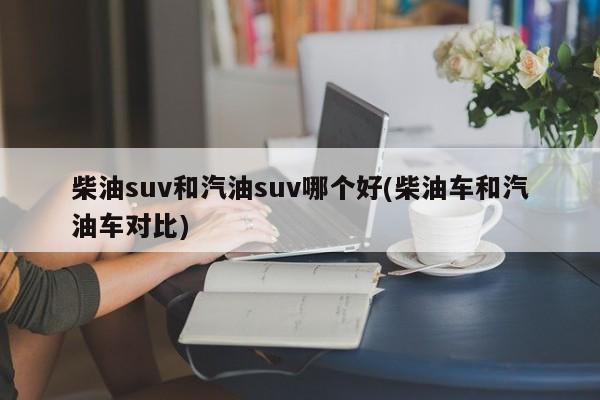 柴油suv和汽油suv哪个好(柴油车和汽油车对比)
