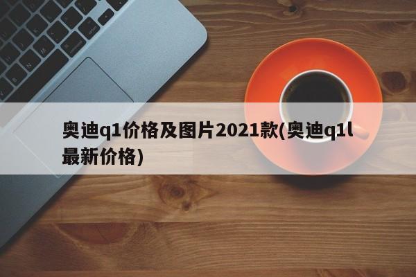 奥迪q1价格及图片2021款(奥迪q1l最新价格)
