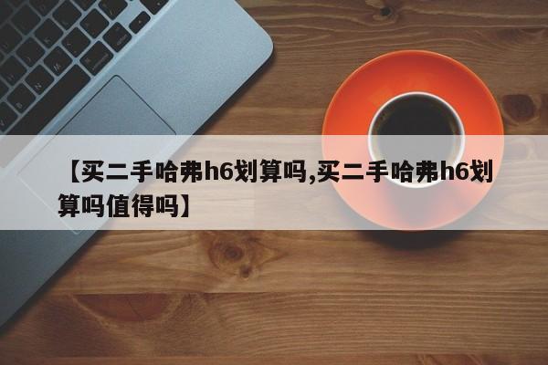 【买二手哈弗h6划算吗,买二手哈弗h6划算吗值得吗】