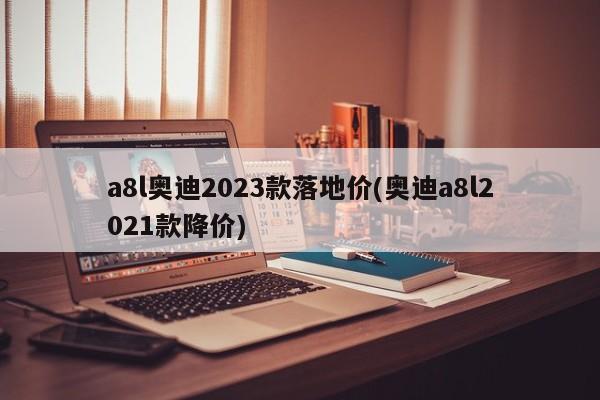a8l奥迪2023款落地价(奥迪a8l2021款降价)
