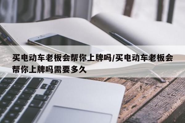 买电动车老板会帮你上牌吗/买电动车老板会帮你上牌吗需要多久