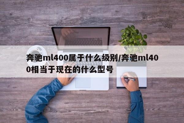 奔驰ml400属于什么级别/奔驰ml400相当于现在的什么型号