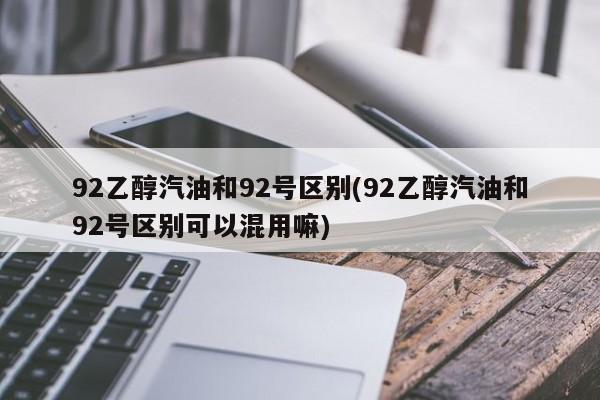 92乙醇汽油和92号区别(92乙醇汽油和92号区别可以混用嘛)