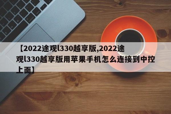 【2022途观l330越享版,2022途观l330越享版用苹果手机怎么连接到中控上面】