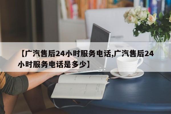 【广汽售后24小时服务电话,广汽售后24小时服务电话是多少】