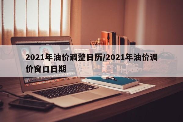 2021年油价调整日历/2021年油价调价窗口日期