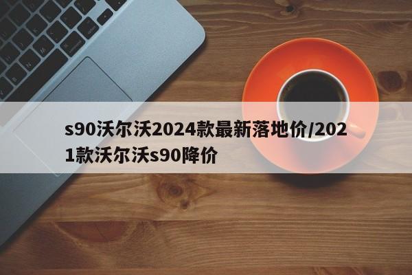 s90沃尔沃2024款最新落地价/2021款沃尔沃s90降价