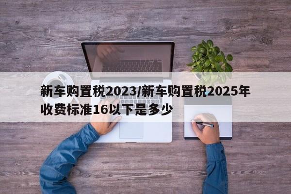 新车购置税2023/新车购置税2025年收费标准16以下是多少