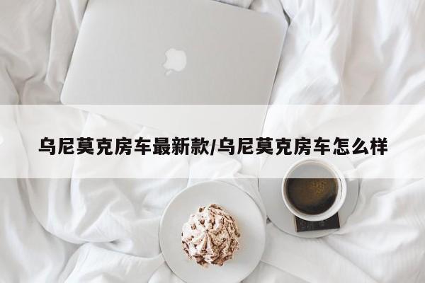 乌尼莫克房车最新款/乌尼莫克房车怎么样