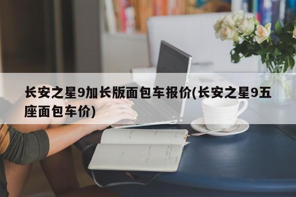 长安之星9加长版面包车报价(长安之星9五座面包车价)