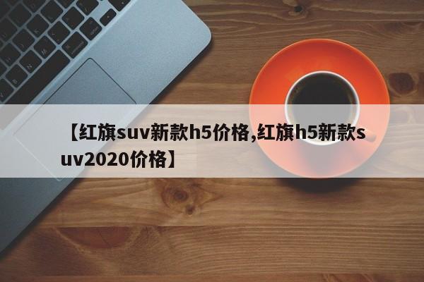 【红旗suv新款h5价格,红旗h5新款suv2020价格】