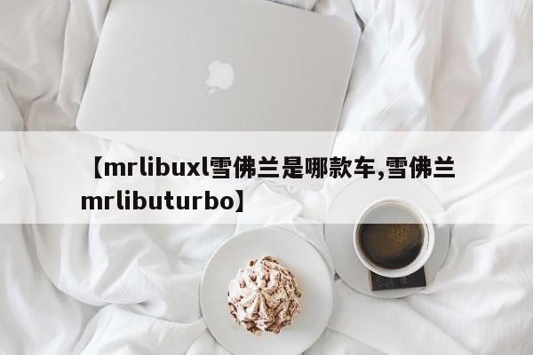 【mrlibuxl雪佛兰是哪款车,雪佛兰mrlibuturbo】